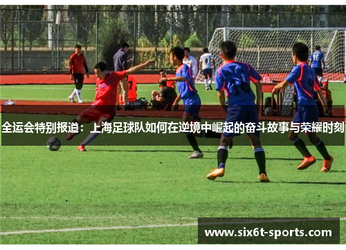全运会特别报道：上海足球队如何在逆境中崛起的奋斗故事与荣耀时刻