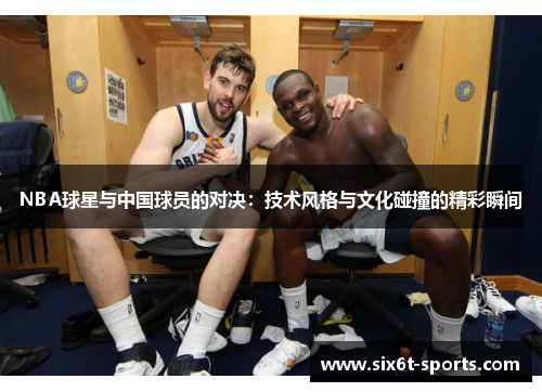 NBA球星与中国球员的对决：技术风格与文化碰撞的精彩瞬间
