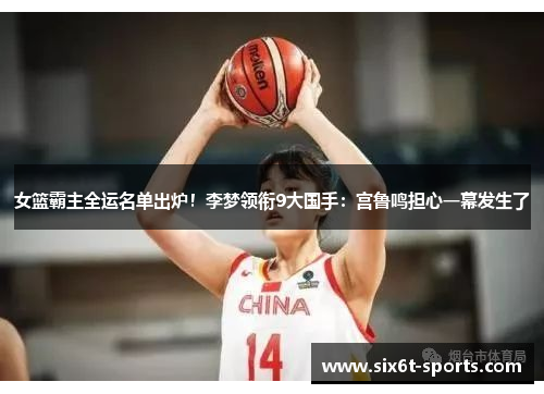 女篮霸主全运名单出炉！李梦领衔9大国手：宫鲁鸣担心一幕发生了